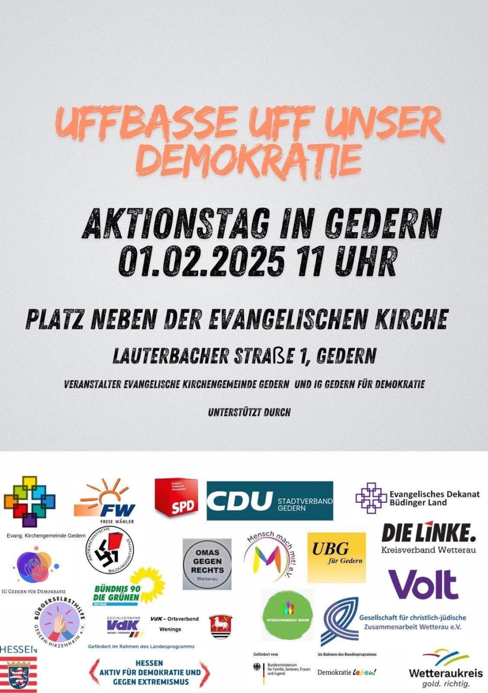 Auf dem Bild ist ein Plakat für einen Aktionstag mit dem Titel „Uffbasse uff unser Demokratie“ zu sehen. Die Veranstaltung findet am 1. Februar 2025 um 11 Uhr in Gedern statt, auf dem Platz neben der evangelischen Kirche in der Lauterbacher Straße 1. Veranstalter sind die Evangelische Kirchengemeinde Gedern und die Initiative „IG Gedern für Demokratie“. Das Plakat zeigt im oberen Bereich den Veranstaltungstitel in orangefarbener Schrift und darunter die Veranstaltungsdetails in schwarzer Schrift. Im unteren Bereich sind die Logos der unterstützenden Organisationen abgebildet, darunter politische Parteien wie Volt, SPD, CDU, Die Linke und Bündnis 90/Die Grünen sowie Initiativen wie „Omas gegen Rechts“, der VdK und weitere. Zudem wird erwähnt, dass die Veranstaltung im Rahmen des Landesprogramms „Hessen – aktiv für Demokratie und gegen Extremismus“ gefördert wird.