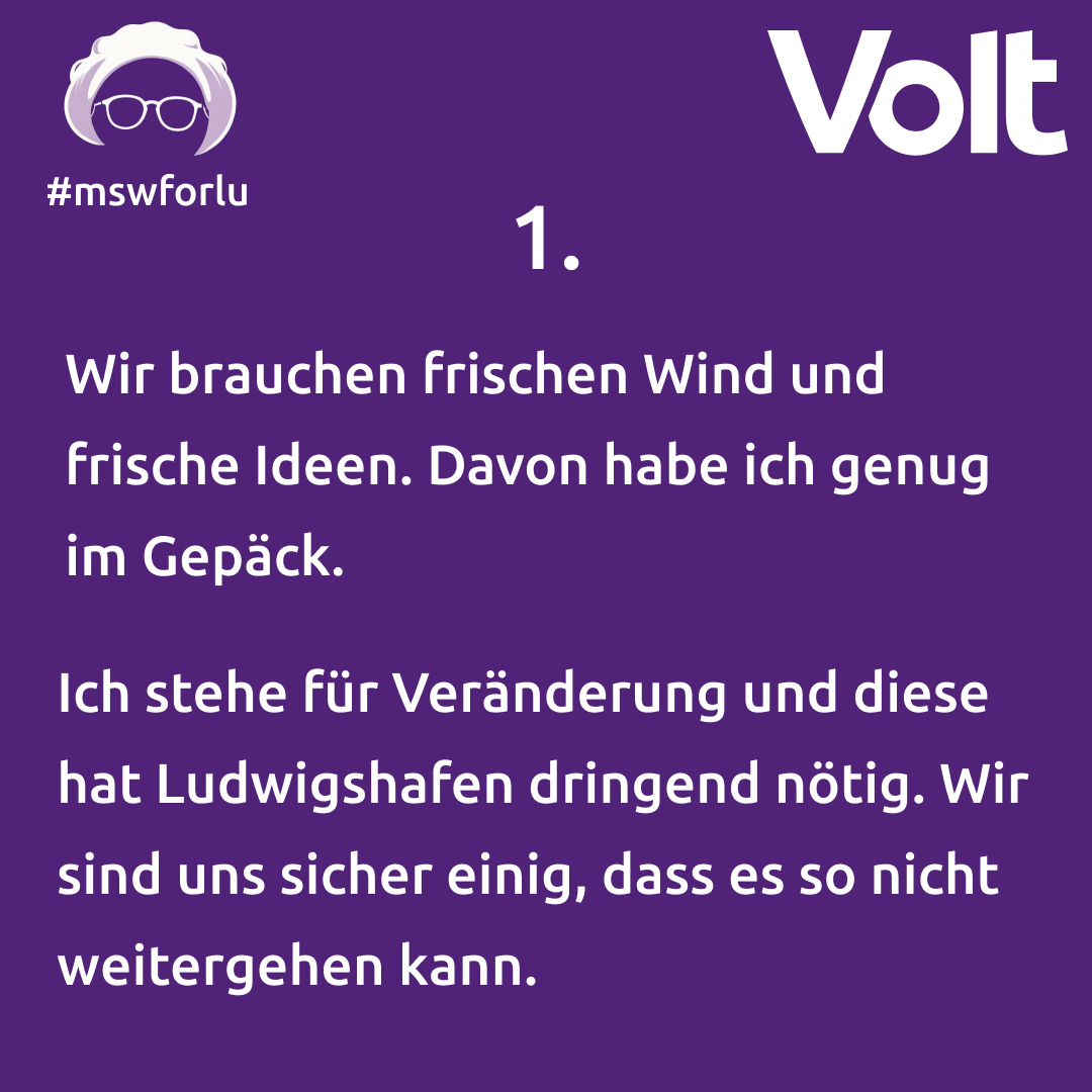 1. Wir brauchen frischen Wind und frische Ideen. Davon habe ich genug im Gepäck. Ich stehe für Veränderung und diese hat Ludwigshafen dringend nötig. Wir sind uns sicher einig, dass es so nicht weitergehen kann.