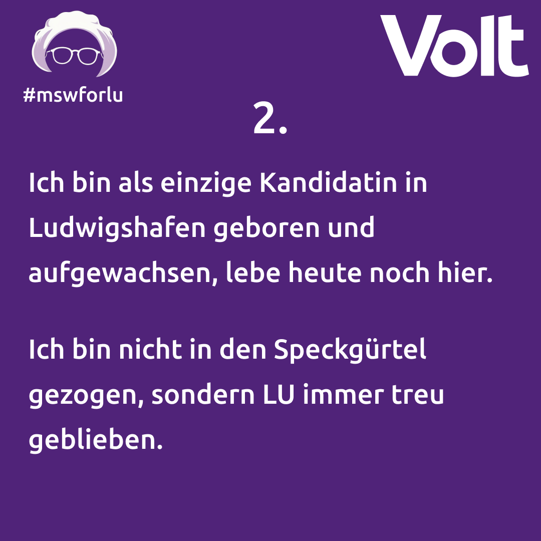 2. Ich bin als einzige Kandidatin in Ludwigshafen geboren und aufgewachsen, lebe heute noch hier. Ich bin nicht in den Speckgürtel gezogen, sondern LU immer treu geblieben.