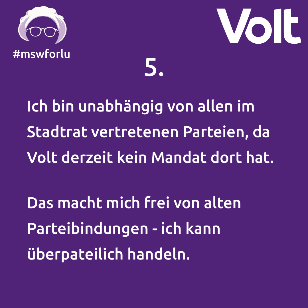 5. Ich bin unabhängig von allen im Stadtrat vertretenen Parteien, da Volt derzeit kein Mandat dort hat. Das macht mich frei von alten Parteibindungen - ich kann überparteilich handeln.