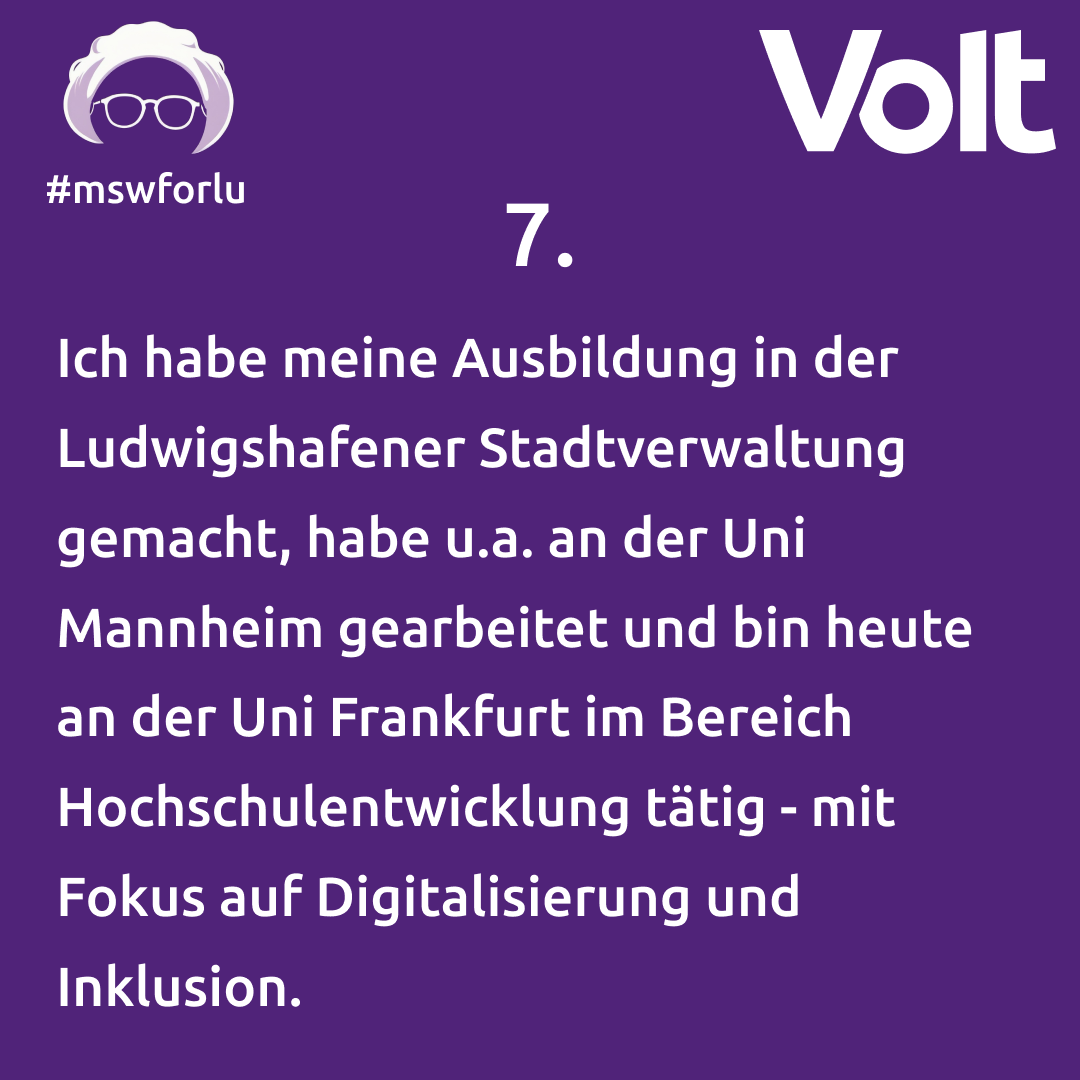 7. Ich habe meine Ausbildung in der Ludwigshafener Stadtverwaltung gemacht, habe u.a. an der Uni Mannheim gearbeitet und bin heute an der Uni Frankfurt im Bereich Hochschulentwicklung tätig - mit Fokus auf Digitalisierung und Inklusion.