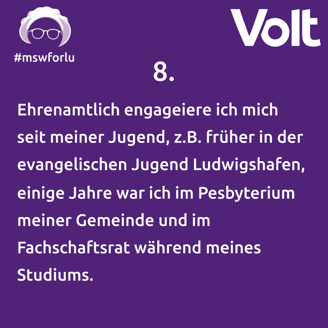 8. Ehrenamtlich engagiere ich mich seit meiner Jugend, z.B. früher in der evangelischen Jugend Ludwigshafen, einige Jahre war ich im Presbyterium meiner Gemeinde und im Fachschaftsrat während meines Studiums.